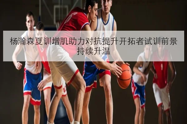 杨瀚森夏训增肌助力对抗提升开拓者试训前景持续升温