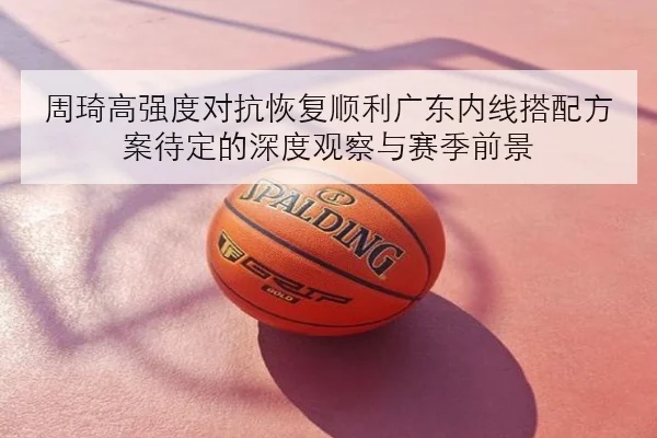 周琦高强度对抗恢复顺利广东内线搭配方案待定的深度观察与赛季前景